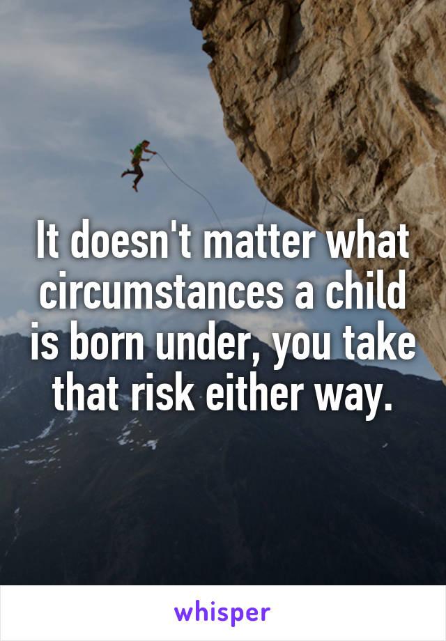 It doesn't matter what circumstances a child is born under, you take that risk either way.