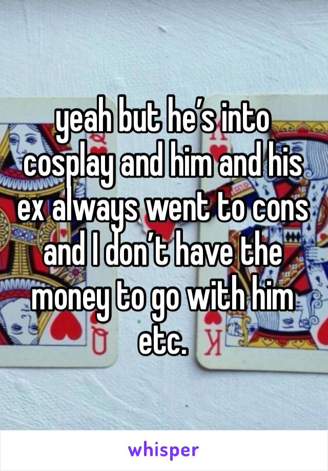 yeah but he’s into cosplay and him and his ex always went to cons and I don’t have the money to go with him etc. 