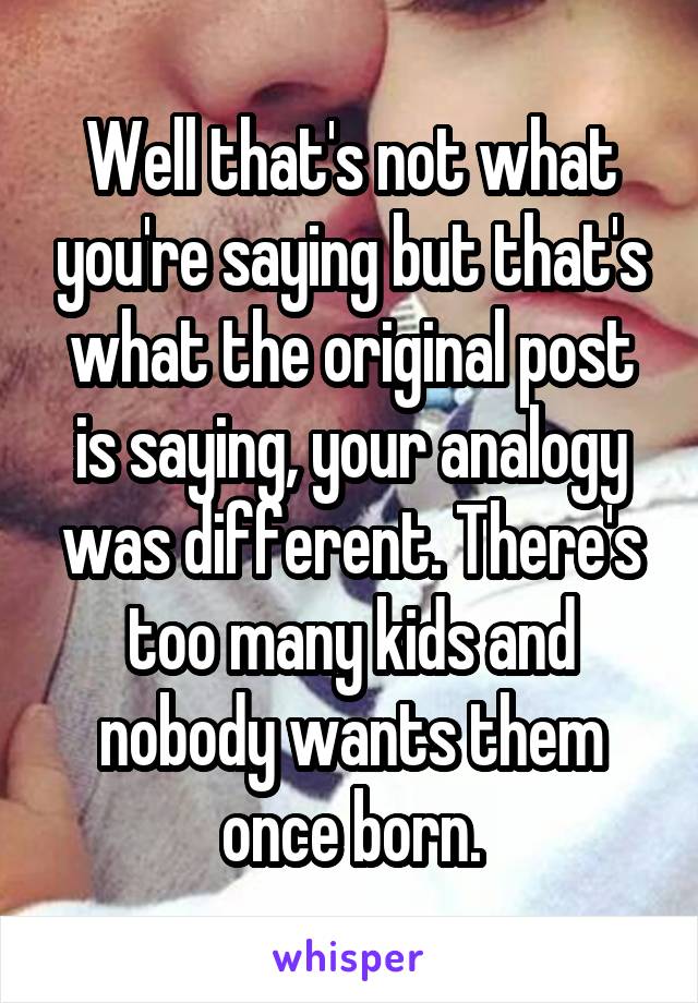 Well that's not what you're saying but that's what the original post is saying, your analogy was different. There's too many kids and nobody wants them once born.