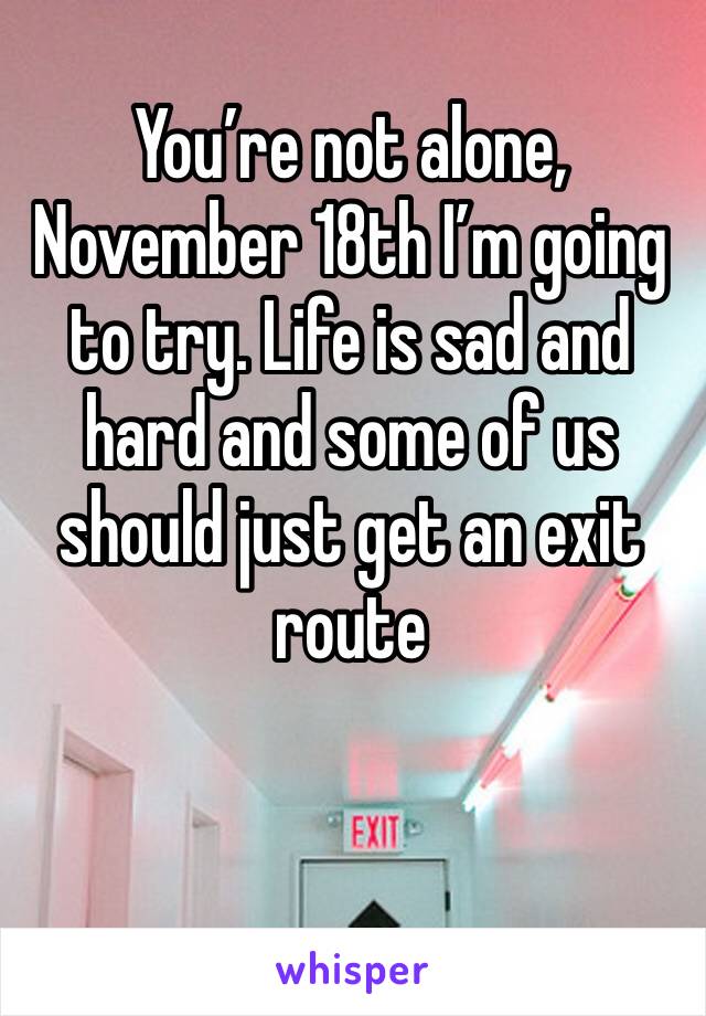 You’re not alone, November 18th I’m going to try. Life is sad and hard and some of us should just get an exit route 