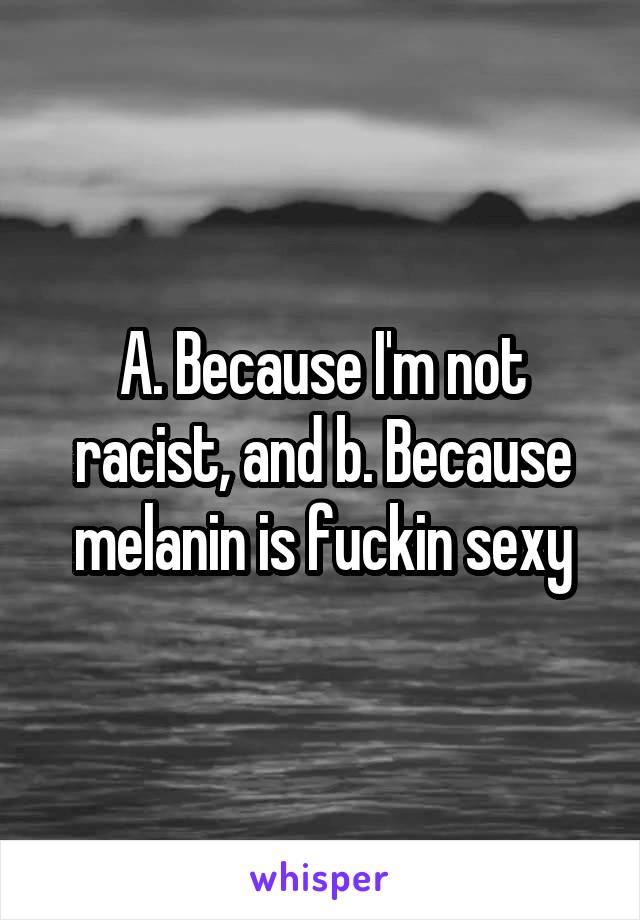 A. Because I'm not racist, and b. Because melanin is fuckin sexy