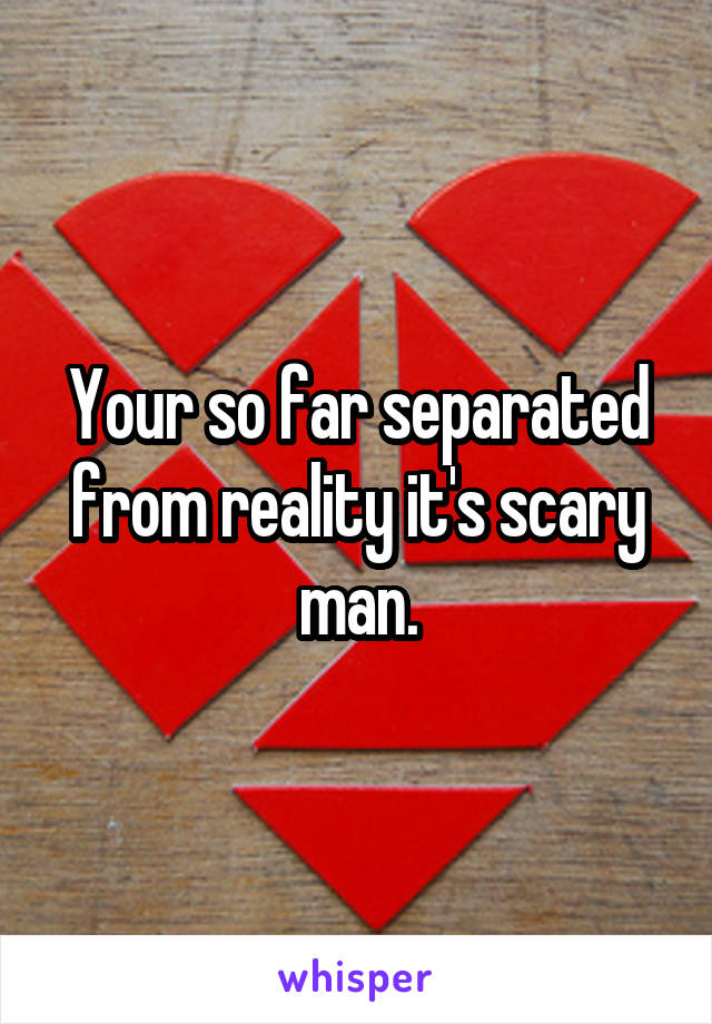 Your so far separated from reality it's scary man.