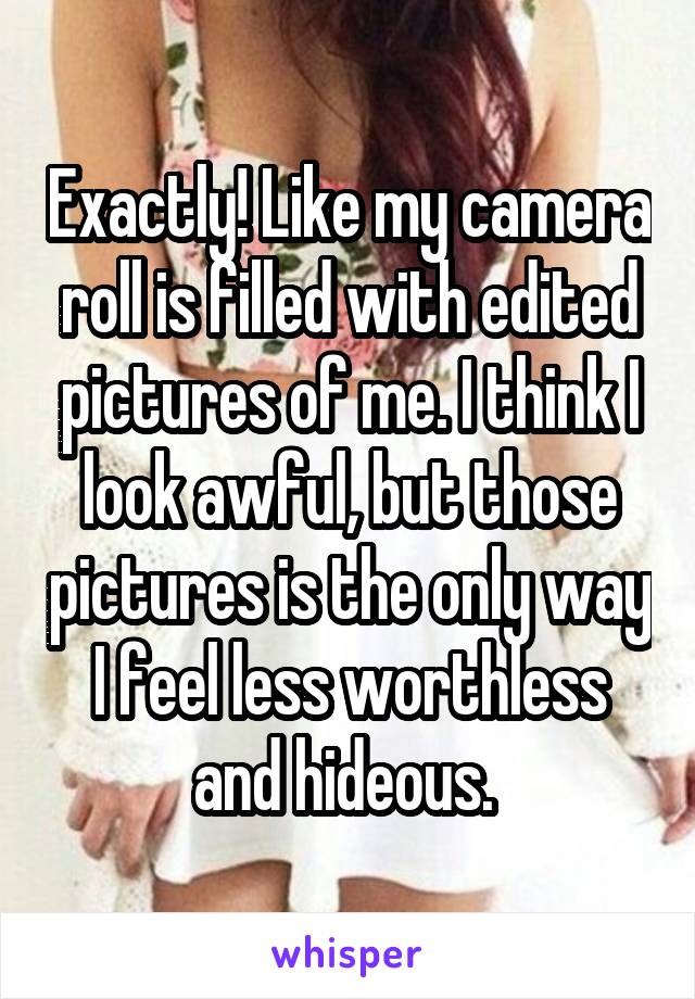 Exactly! Like my camera roll is filled with edited pictures of me. I think I look awful, but those pictures is the only way I feel less worthless and hideous. 