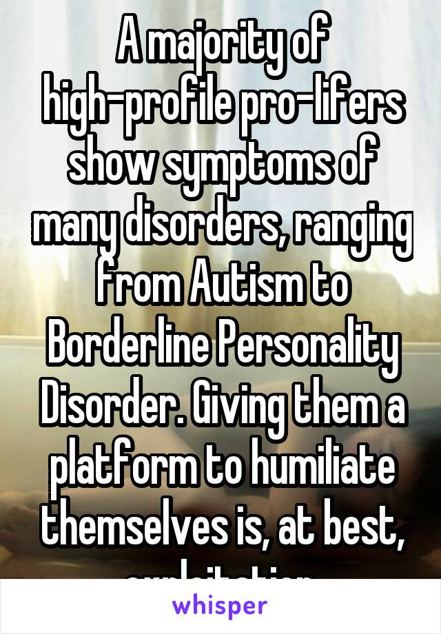 A majority of high-profile pro-lifers show symptoms of many disorders, ranging from Autism to Borderline Personality Disorder. Giving them a platform to humiliate themselves is, at best, exploitation.