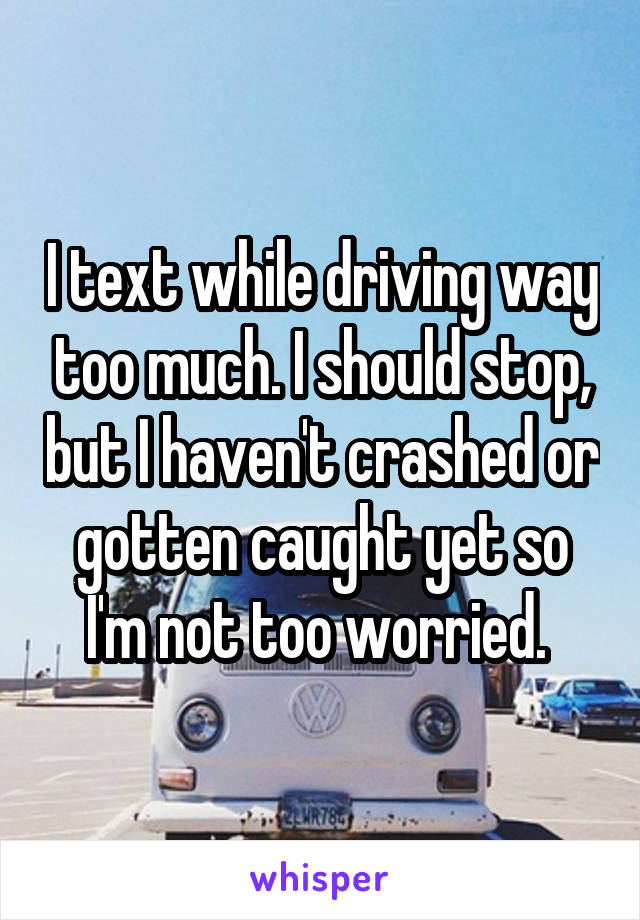 I text while driving way too much. I should stop, but I haven't crashed or gotten caught yet so I'm not too worried. 