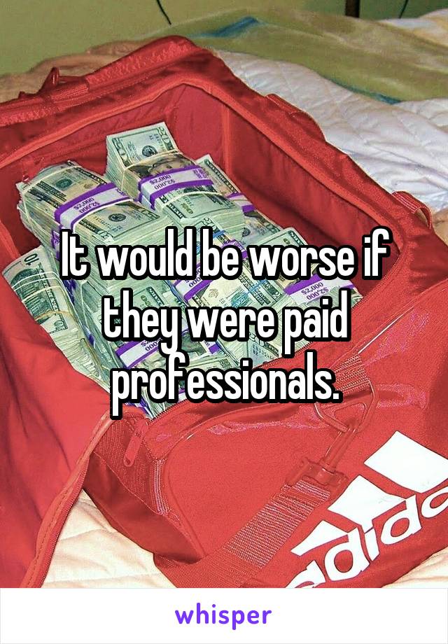 It would be worse if they were paid professionals.