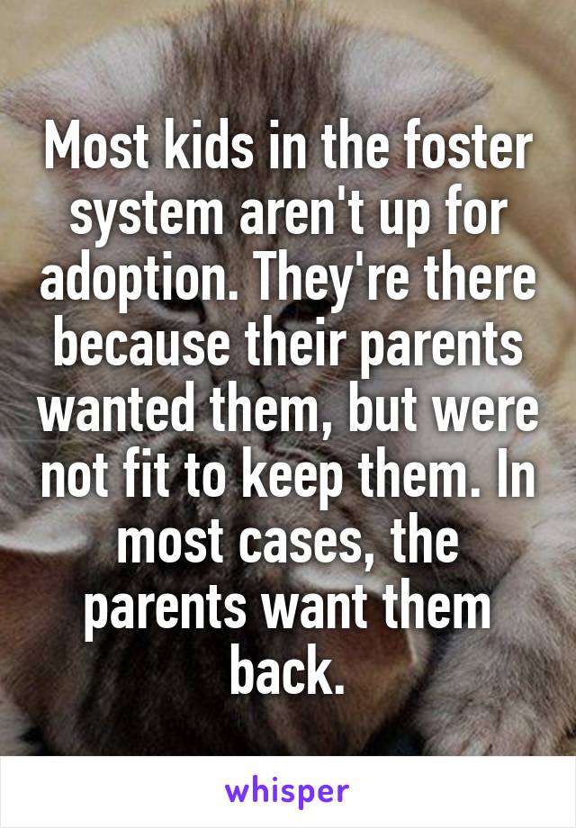 Most kids in the foster system aren't up for adoption. They're there because their parents wanted them, but were not fit to keep them. In most cases, the parents want them back.