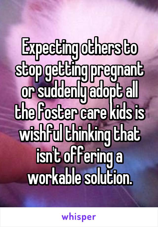 Expecting others to stop getting pregnant or suddenly adopt all the foster care kids is wishful thinking that isn't offering a workable solution.