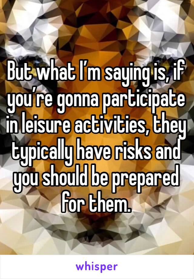 But what I’m saying is, if you’re gonna participate in leisure activities, they typically have risks and you should be prepared for them. 