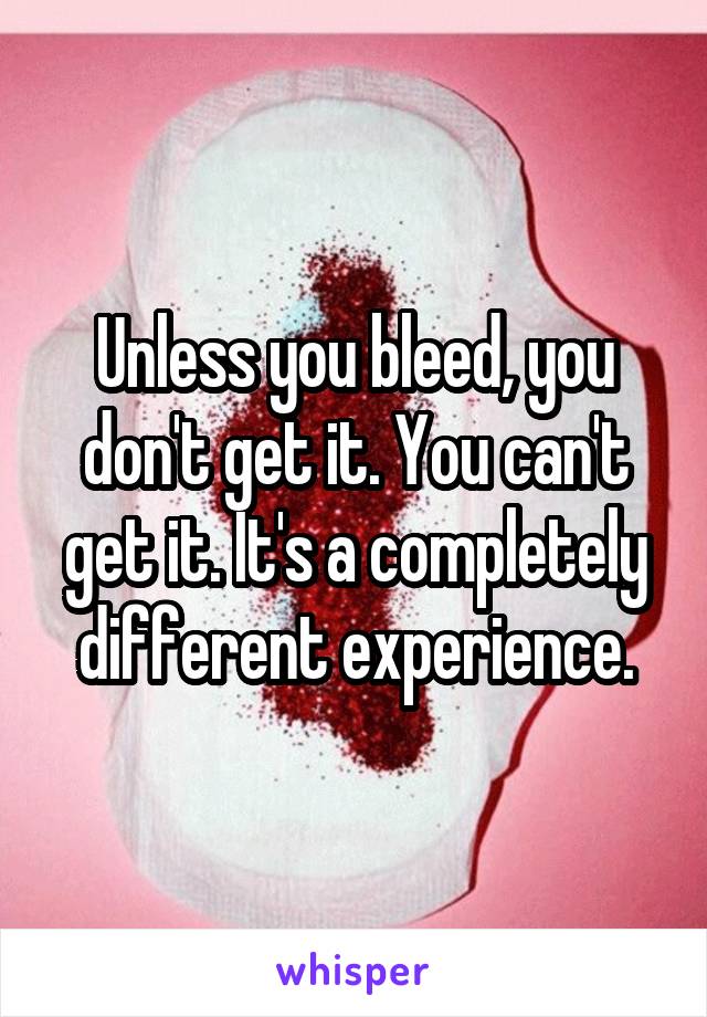 Unless you bleed, you don't get it. You can't get it. It's a completely different experience.