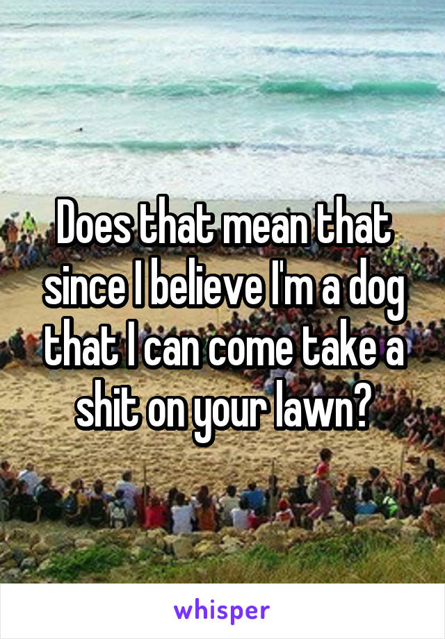 Does that mean that since I believe I'm a dog that I can come take a shit on your lawn?