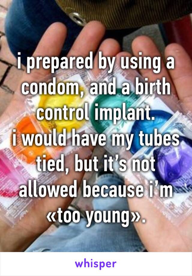 i prepared by using a condom, and a birth control implant.
i would have my tubes tied, but it’s not allowed because i’m «too young».