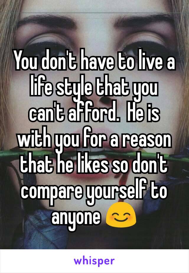 You don't have to live a life style that you can't afford.  He is with you for a reason that he likes so don't compare yourself to anyone 😊
