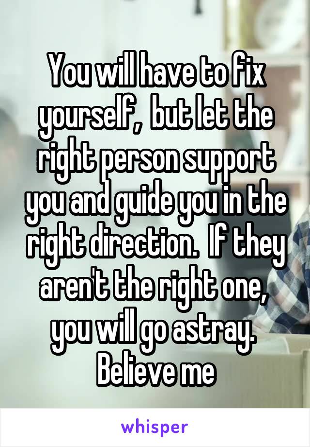 You will have to fix yourself,  but let the right person support you and guide you in the right direction.  If they aren't the right one,  you will go astray.  Believe me