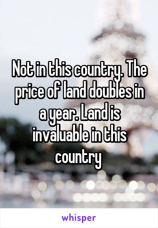 Not in this country. The price of land doubles in a year. Land is invaluable in this country 