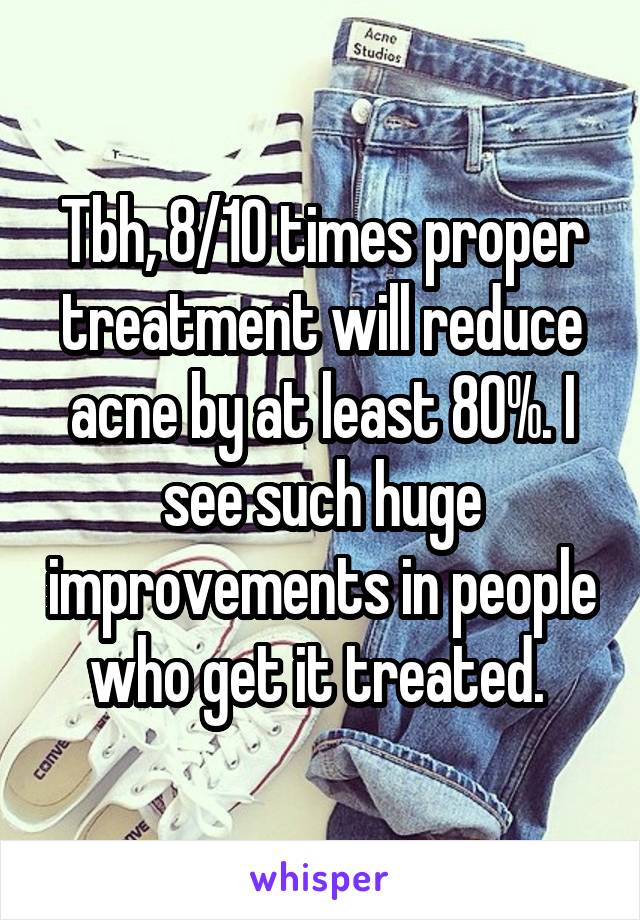 Tbh, 8/10 times proper treatment will reduce acne by at least 80%. I see such huge improvements in people who get it treated. 