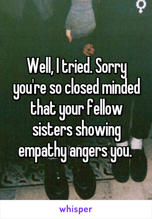 Well, I tried. Sorry you're so closed minded that your fellow sisters showing empathy angers you. 