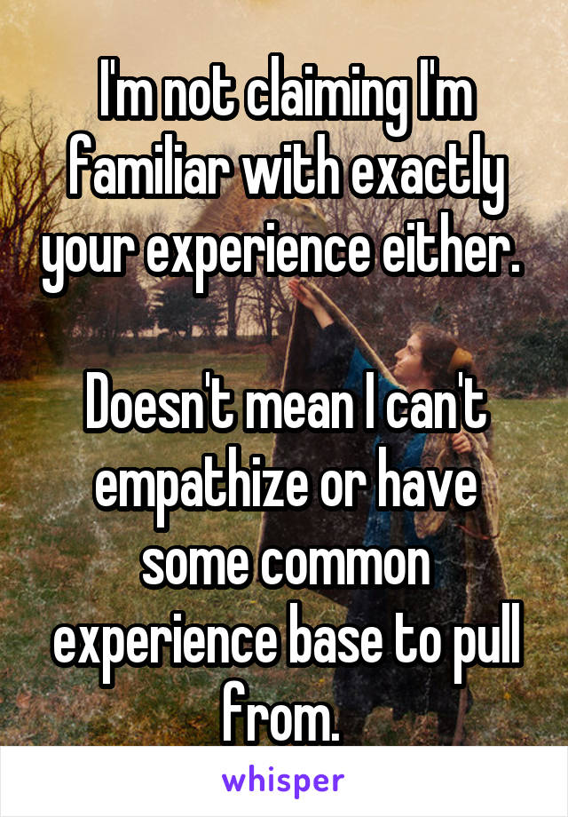 I'm not claiming I'm familiar with exactly your experience either. 

Doesn't mean I can't empathize or have some common experience base to pull from. 