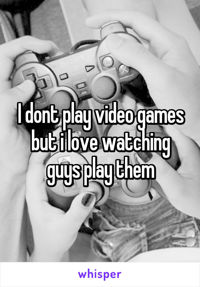 I dont play video games but i love watching guys play them