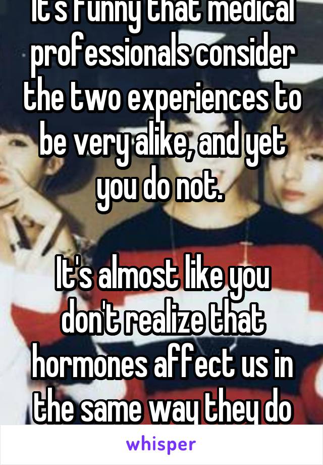 It's funny that medical professionals consider the two experiences to be very alike, and yet you do not. 

It's almost like you don't realize that hormones affect us in the same way they do you... 