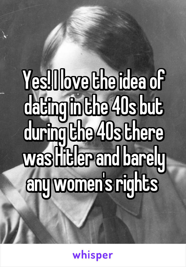 Yes! I love the idea of dating in the 40s but during the 40s there was Hitler and barely any women's rights 