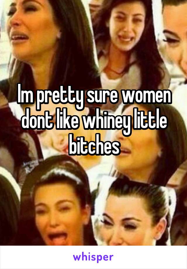 Im pretty sure women dont like whiney little bitches
