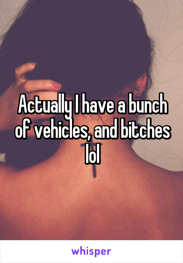 Actually I have a bunch of vehicles, and bitches lol