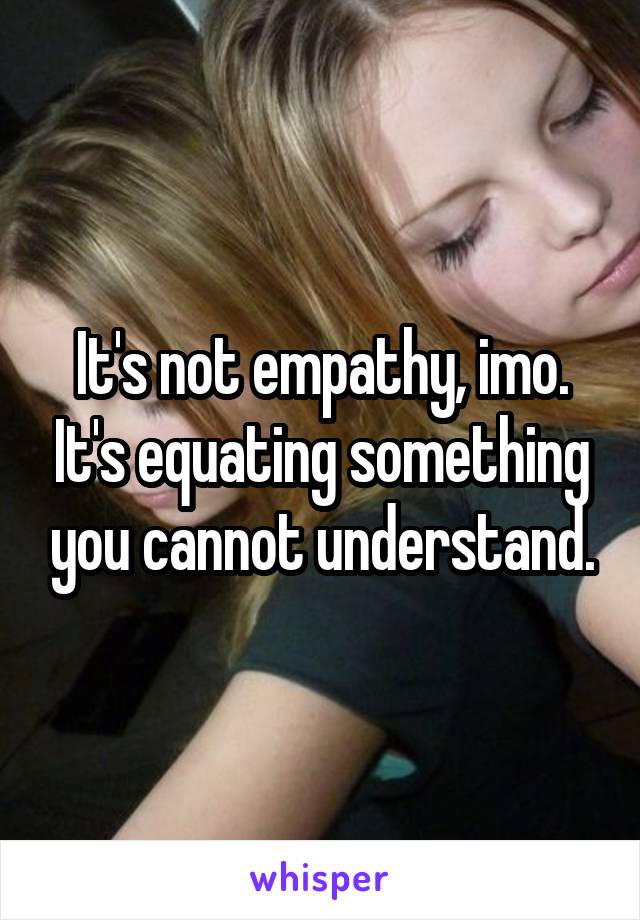 It's not empathy, imo. It's equating something you cannot understand.