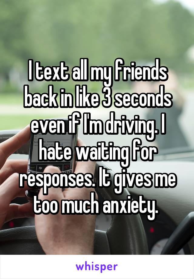 I text all my friends back in like 3 seconds even if I'm driving. I hate waiting for responses. It gives me too much anxiety. 