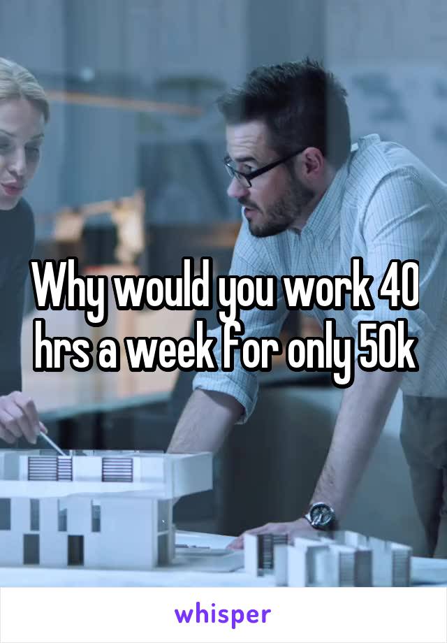 Why would you work 40 hrs a week for only 50k