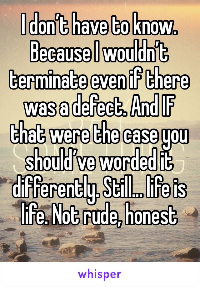 I don’t have to know. Because I wouldn’t terminate even if there was a defect. And IF that were the case you should’ve worded it differently. Still... life is life. Not rude, honest