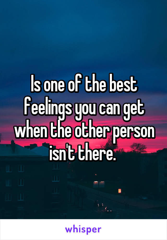 Is one of the best feelings you can get when the other person isn't there. 