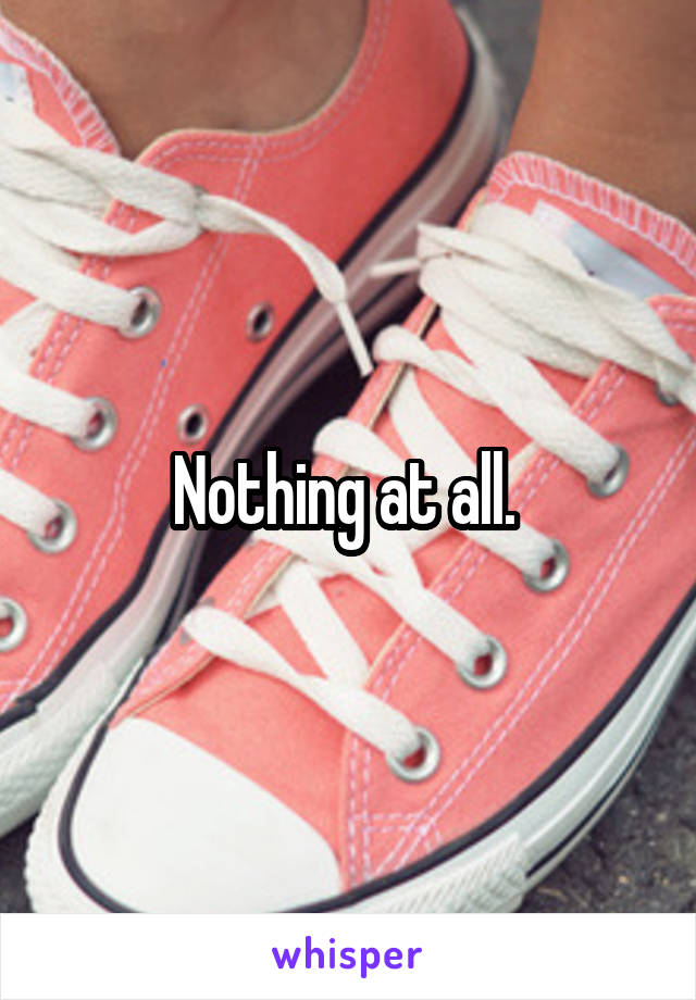 Nothing at all. 
