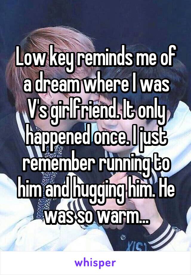 Low key reminds me of a dream where I was V's girlfriend. It only happened once. I just remember running to him and hugging him. He was so warm...