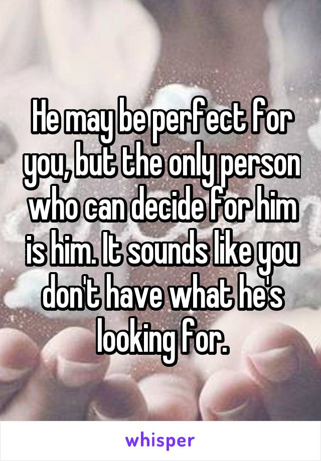 He may be perfect for you, but the only person who can decide for him is him. It sounds like you don't have what he's looking for.
