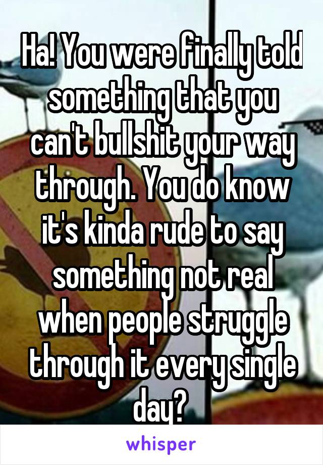 Ha! You were finally told something that you can't bullshit your way through. You do know it's kinda rude to say something not real when people struggle through it every single day? 