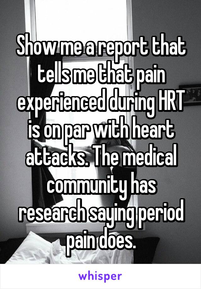 Show me a report that tells me that pain experienced during HRT is on par with heart attacks. The medical community has research saying period pain does.