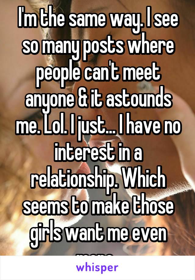 I'm the same way. I see so many posts where people can't meet anyone & it astounds me. Lol. I just... I have no interest in a relationship. Which seems to make those girls want me even more. 
