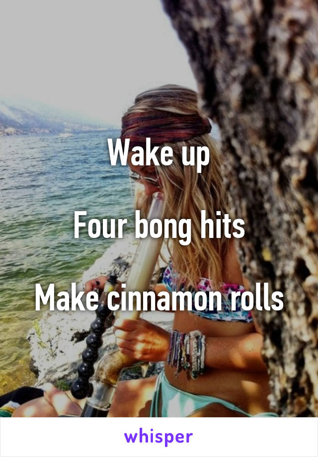 Wake up

Four bong hits

Make cinnamon rolls