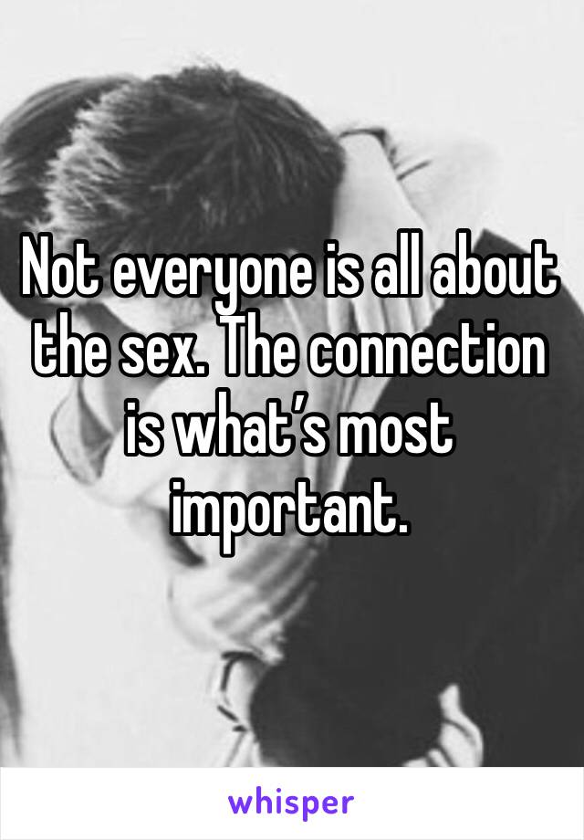 Not everyone is all about the sex. The connection is what’s most important.
