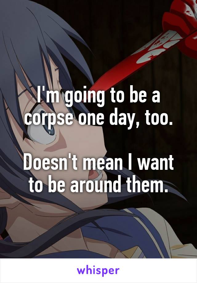 I'm going to be a corpse one day, too.

Doesn't mean I want to be around them.