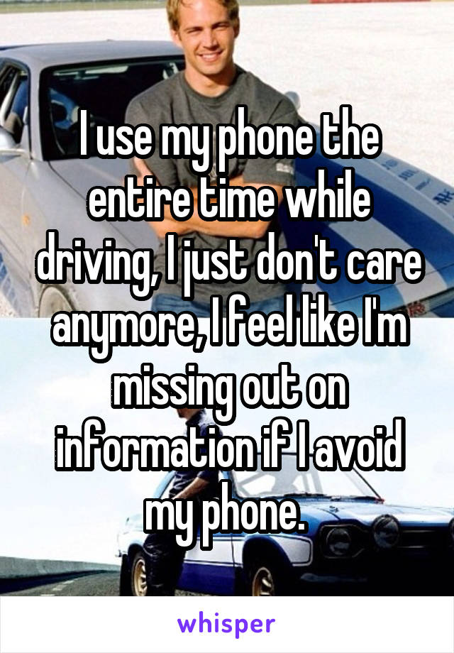 I use my phone the entire time while driving, I just don't care anymore, I feel like I'm missing out on information if I avoid my phone. 