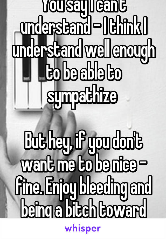 You say I can't understand - I think I understand well enough to be able to sympathize 

But hey, if you don't want me to be nice - fine. Enjoy bleeding and being a bitch toward those who are kind 