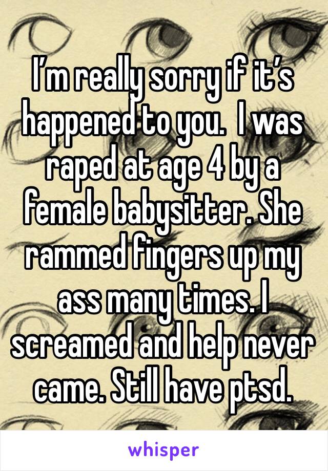 I’m really sorry if it’s happened to you.  I was raped at age 4 by a female babysitter. She rammed fingers up my ass many times. I screamed and help never came. Still have ptsd.