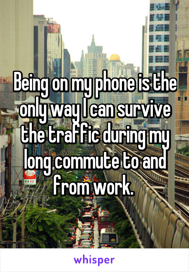 Being on my phone is the only way I can survive the traffic during my long commute to and from work. 
