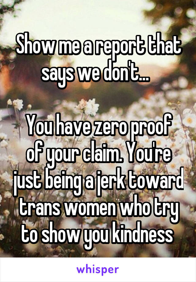 Show me a report that says we don't...  

You have zero proof of your claim. You're just being a jerk toward trans women who try to show you kindness 