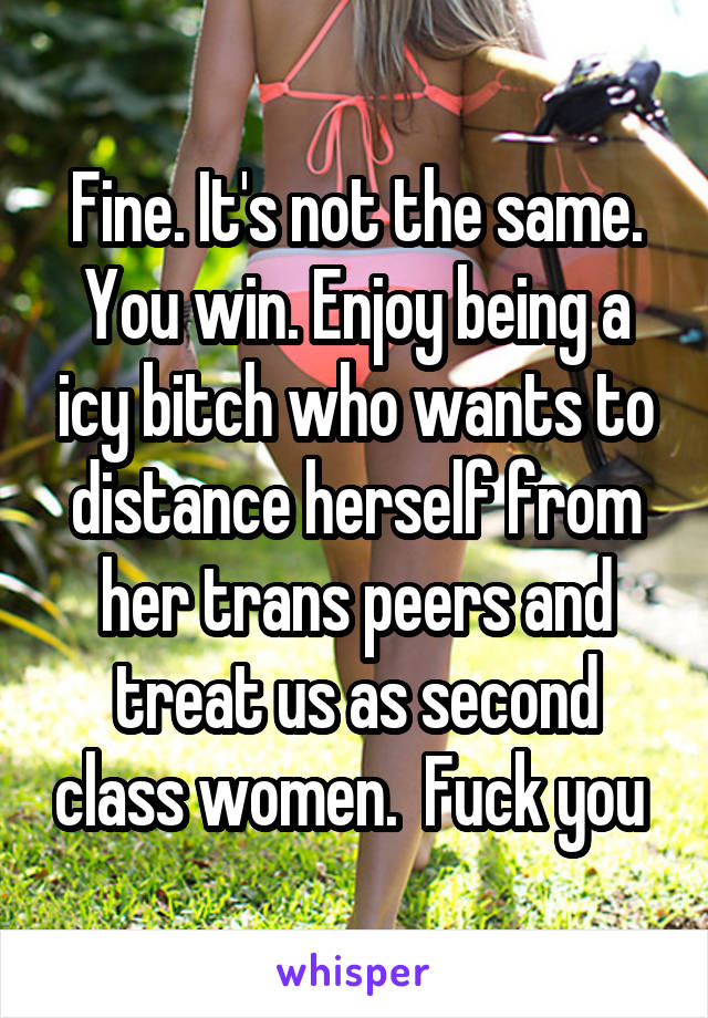 Fine. It's not the same. You win. Enjoy being a icy bitch who wants to distance herself from her trans peers and treat us as second class women.  Fuck you 