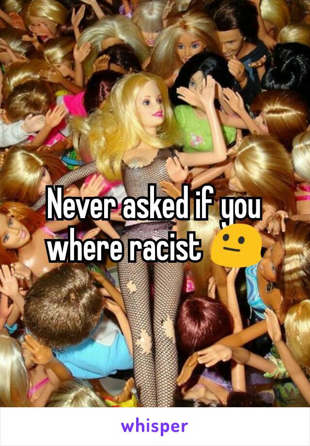 Never asked if you where racist 😐