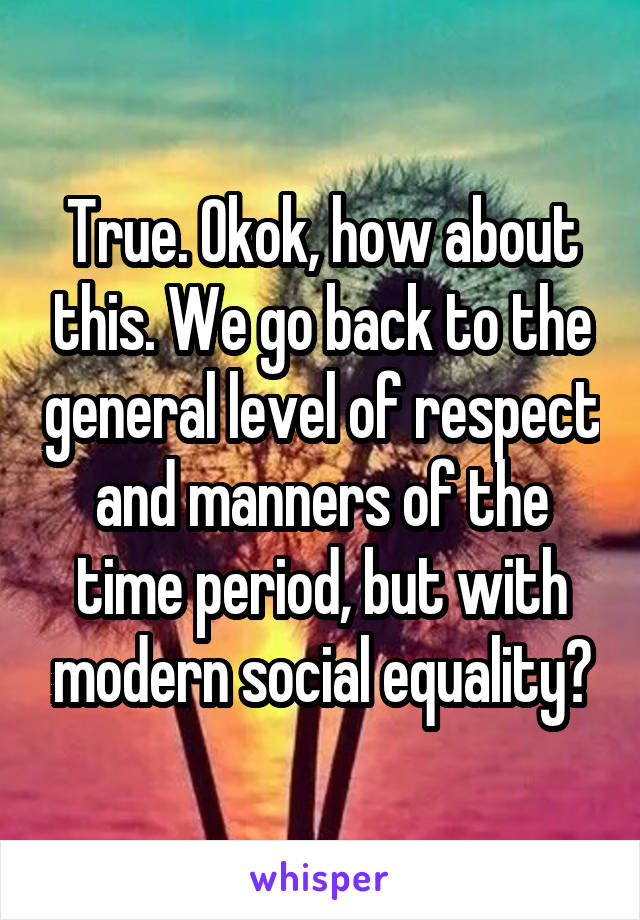 True. Okok, how about this. We go back to the general level of respect and manners of the time period, but with modern social equality?