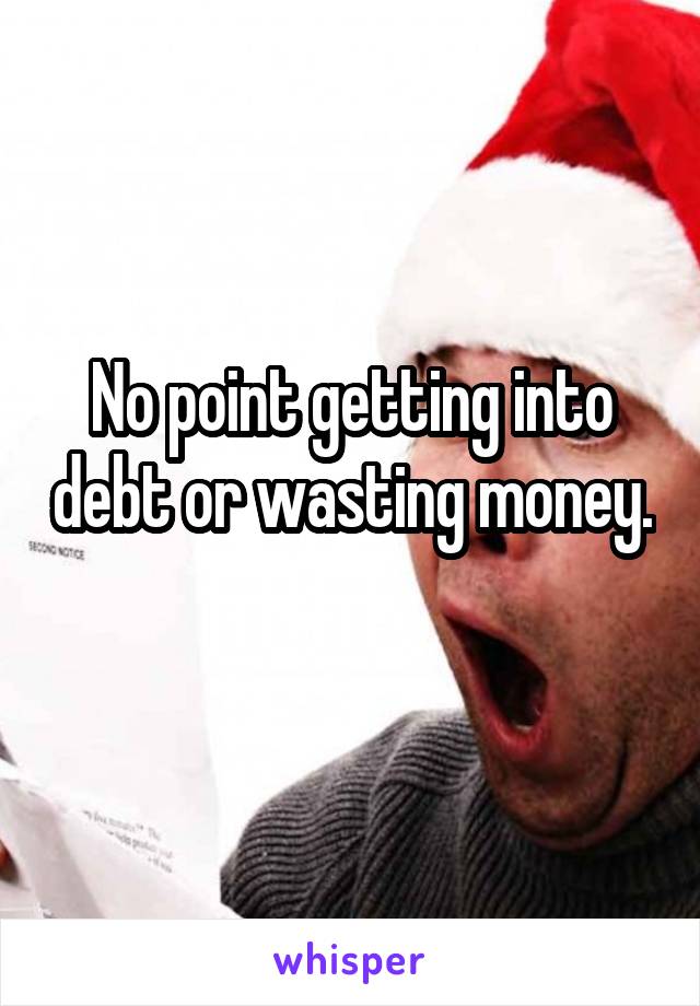 No point getting into debt or wasting money. 